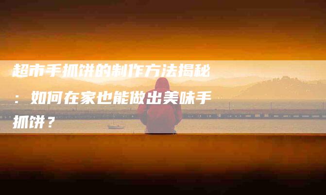 超市手抓饼的制作方法揭秘：如何在家也能做出美味手抓饼？