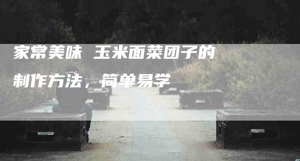 家常美味 玉米面菜团子的制作方法，简单易学-住家保姆月嫂服务_家政保洁钟点工家政服务_速上门月嫂网首页