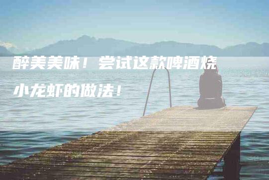 醉美美味！尝试这款啤酒烧小龙虾的做法！