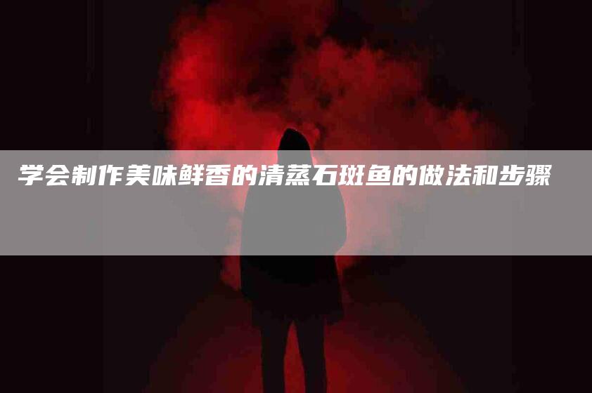 学会制作美味鲜香的清蒸石斑鱼的做法和步骤