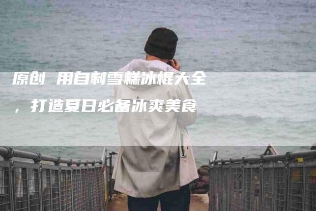 原创 用自制雪糕冰棍大全，打造夏日必备冰爽美食-住家保姆月嫂服务_家政保洁钟点工家政服务_速上门月嫂网首页