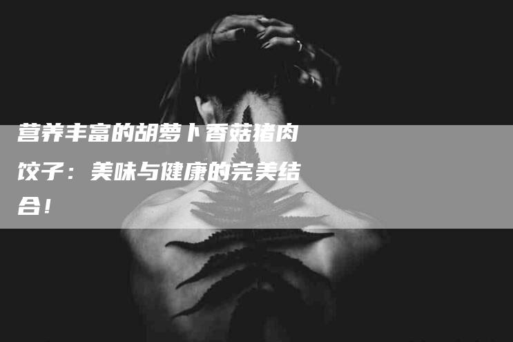 营养丰富的胡萝卜香菇猪肉饺子：美味与健康的完美结合！