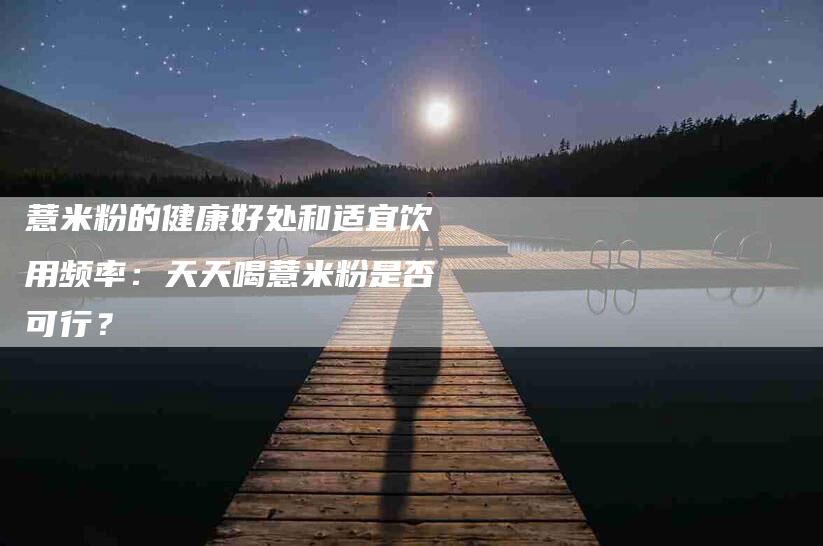薏米粉的健康好处和适宜饮用频率：天天喝薏米粉是否可行？-住家保姆月嫂服务_家政保洁钟点工家政服务_速上门月嫂网首页