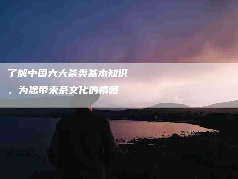 了解中国六大茶类基本知识，为您带来茶文化的精髓-住家保姆月嫂服务_家政保洁钟点工家政服务_速上门月嫂网首页