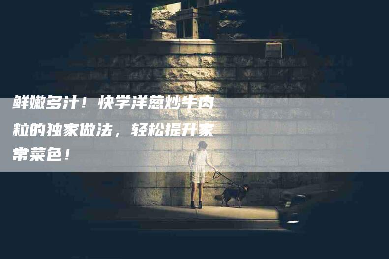 鲜嫩多汁！快学洋葱炒牛肉粒的独家做法，轻松提升家常菜色！-住家保姆月嫂服务_家政保洁钟点工家政服务_速上门月嫂网首页