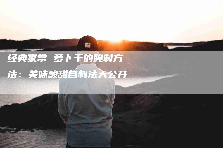 经典家常 萝卜干的腌制方法：美味酸甜自制法大公开