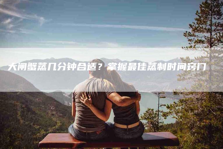 大闸蟹蒸几分钟合适?掌握最佳蒸制时间窍门-住家保姆月嫂服务_家政保洁钟点工家政服务_速上门月嫂网首页