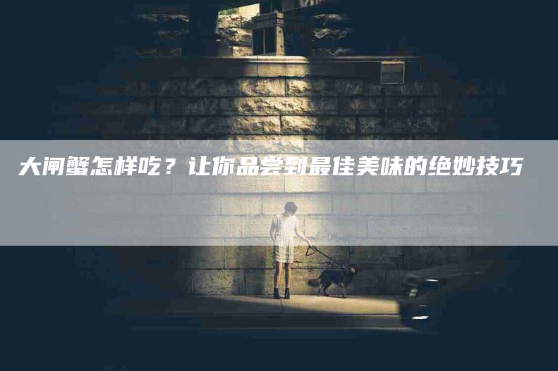 大闸蟹怎样吃？让你品尝到最佳美味的绝妙技巧-住家保姆月嫂服务_家政保洁钟点工家政服务_速上门月嫂网首页