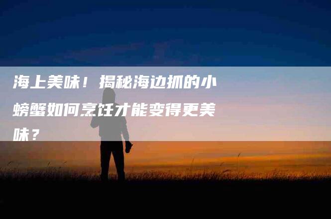 海上美味！揭秘海边抓的小螃蟹如何烹饪才能变得更美味？