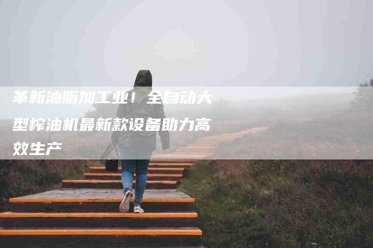 革新油脂加工业！全自动大型榨油机最新款设备助力高效生产-住家保姆月嫂服务_家政保洁钟点工家政服务_速上门月嫂网首页