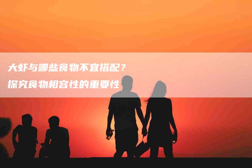 大虾与哪些食物不宜搭配？探究食物相容性的重要性-住家保姆月嫂服务_家政保洁钟点工家政服务_速上门月嫂网首页