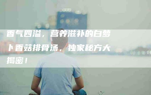香气四溢，营养滋补的白萝卜香菇排骨汤，独家秘方大揭密！-住家保姆月嫂服务_家政保洁钟点工家政服务_速上门月嫂网首页