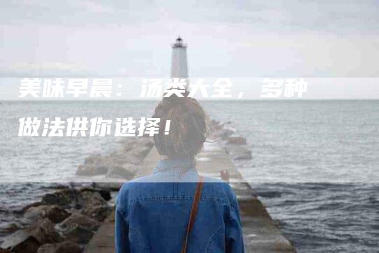 美味早晨：汤类大全，多种做法供你选择！-住家保姆月嫂服务_家政保洁钟点工家政服务_速上门月嫂网首页