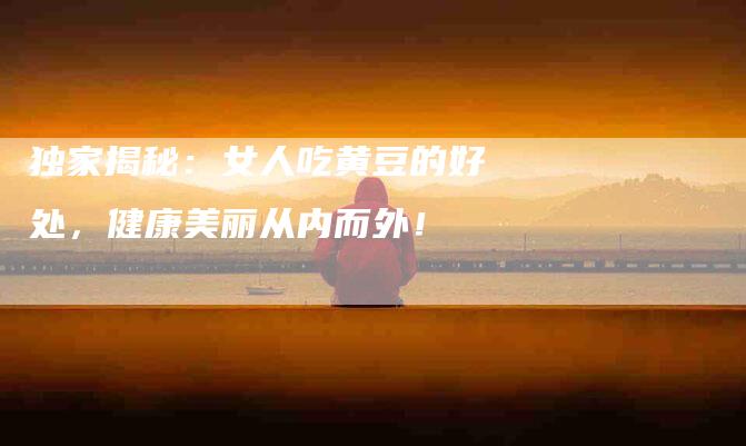 独家揭秘：女人吃黄豆的好处，健康美丽从内而外！