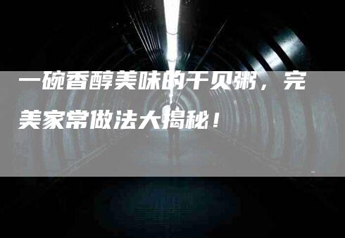 一碗香醇美味的干贝粥,完美家常做法大揭秘!-住家保姆月嫂服务_家政保洁钟点工家政服务_速上门月嫂网首页