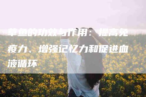 草鱼的功效与作用：提高免疫力、增强记忆力和促进血液循环-住家保姆月嫂服务_家政保洁钟点工家政服务_速上门月嫂网首页