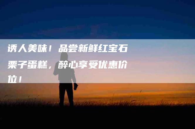 诱人美味！品尝新鲜红宝石栗子蛋糕，醉心享受优惠价位！-住家保姆月嫂服务_家政保洁钟点工家政服务_速上门月嫂网首页
