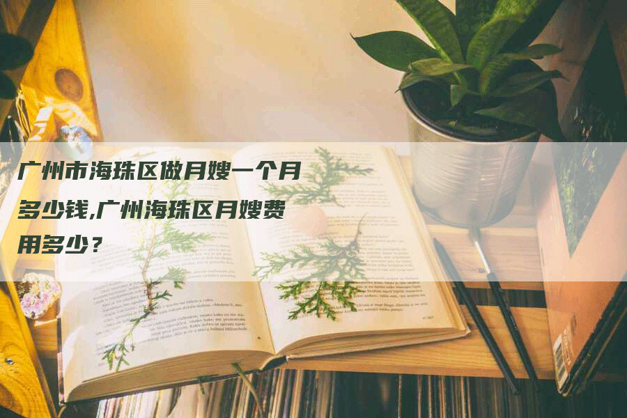 广州市海珠区做月嫂一个月多少钱,广州海珠区月嫂费用多少？