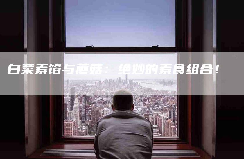 白菜素馅与蘑菇：绝妙的素食组合！-住家保姆月嫂服务_家政保洁钟点工家政服务_速上门月嫂网首页