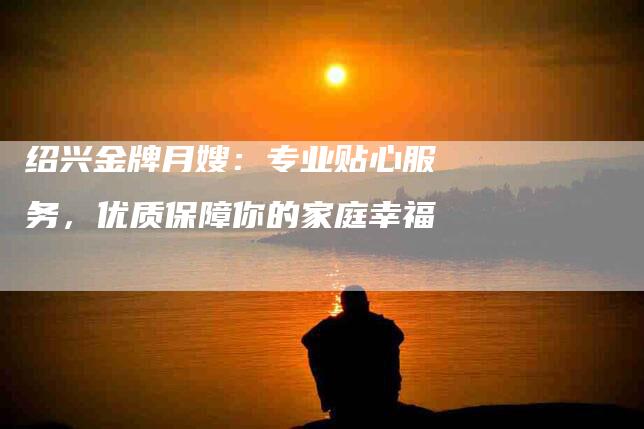 绍兴金牌月嫂：专业贴心服务，优质保障你的家庭幸福-住家保姆月嫂服务_家政保洁钟点工家政服务_速上门月嫂网首页