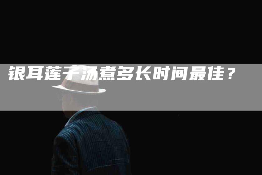 银耳莲子汤煮多长时间最佳？-住家保姆月嫂服务_家政保洁钟点工家政服务_速上门月嫂网首页