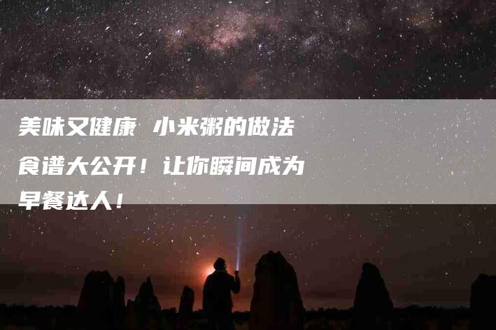 美味又健康 小米粥的做法食谱大公开！让你瞬间成为早餐达人！