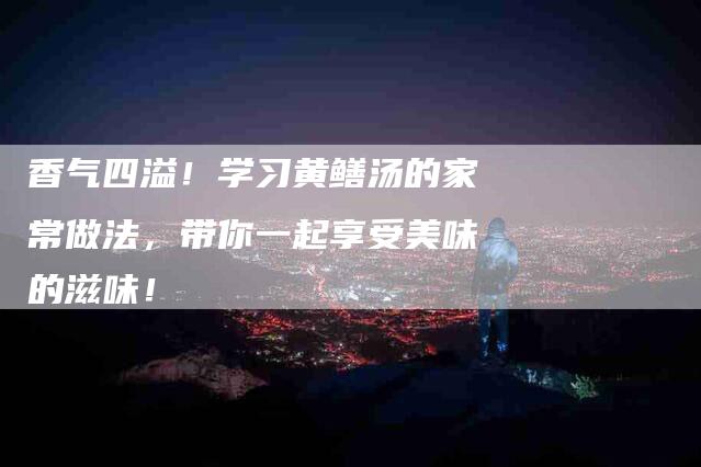 香气四溢！学习黄鳝汤的家常做法，带你一起享受美味的滋味！-住家保姆月嫂服务_家政保洁钟点工家政服务_速上门月嫂网首页