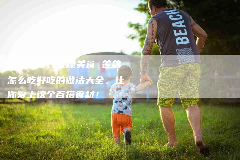 经典美味，健康美食 莲藕怎么吃好吃的做法大全，让你爱上这个百搭食材！