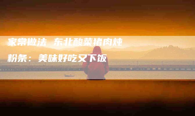 家常做法 东北酸菜猪肉炖粉条：美味好吃又下饭