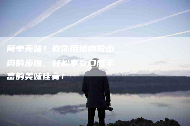 简单美味！教你用猪肉做卤肉的步骤，轻松享受口感丰富的美味佳肴！-住家保姆月嫂服务_家政保洁钟点工家政服务_速上门月嫂网首页