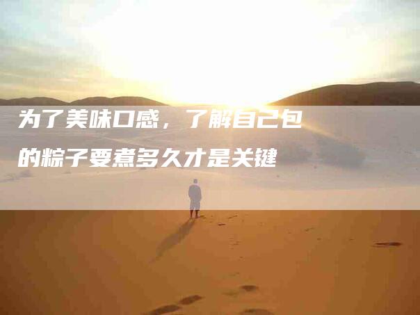 为了美味口感，了解自己包的粽子要煮多久才是关键-住家保姆月嫂服务_家政保洁钟点工家政服务_速上门月嫂网首页