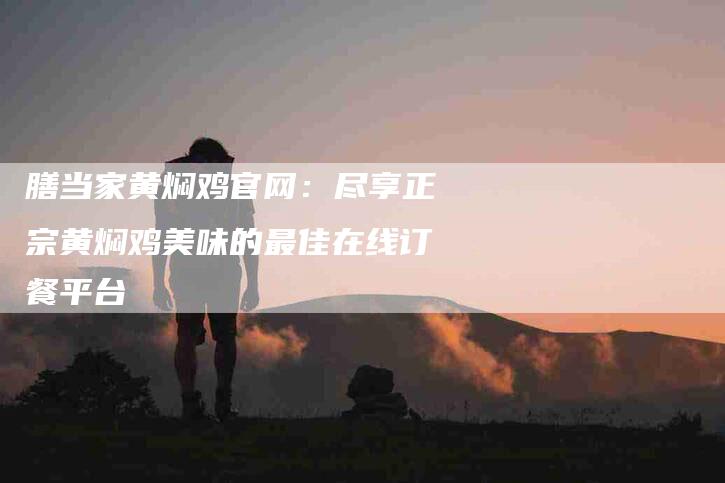 膳当家黄焖鸡官网：尽享正宗黄焖鸡美味的最佳在线订餐平台