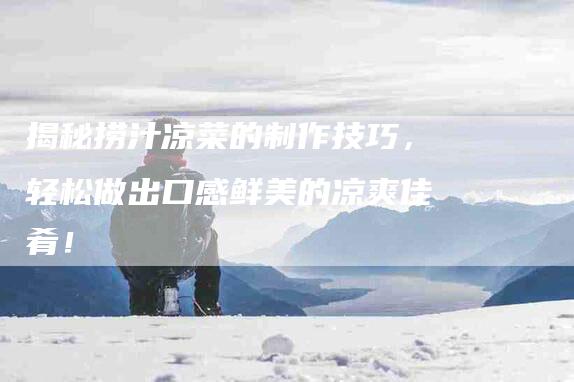 揭秘捞汁凉菜的制作技巧，轻松做出口感鲜美的凉爽佳肴！-住家保姆月嫂服务_家政保洁钟点工家政服务_速上门月嫂网首页