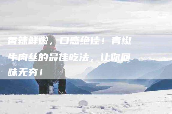 香辣鲜嫩，口感绝佳！青椒牛肉丝的最佳吃法，让你回味无穷！