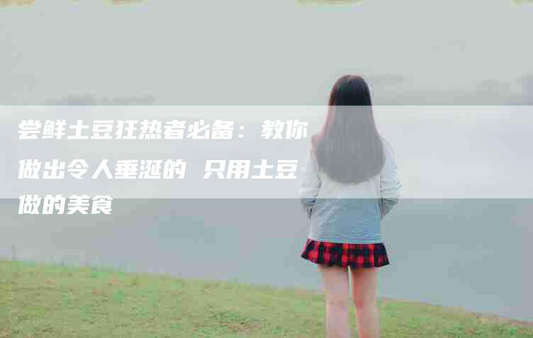 尝鲜土豆狂热者必备：教你做出令人垂涎的 只用土豆做的美食