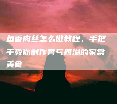 鱼香肉丝怎么做教程，手把手教你制作香气四溢的家常美食-住家保姆月嫂服务_家政保洁钟点工家政服务_速上门月嫂网首页