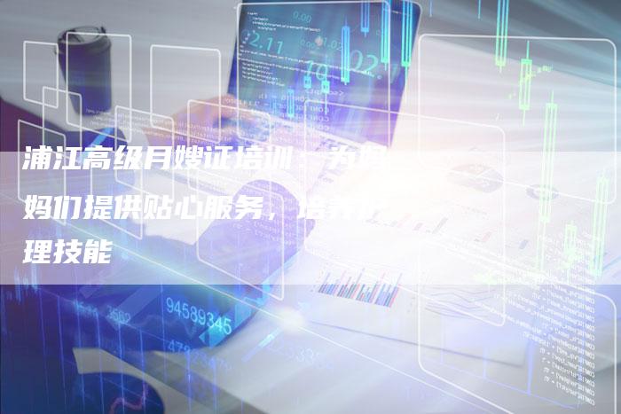 浦江高级月嫂证培训：为妈妈们提供贴心服务，培养护理技能