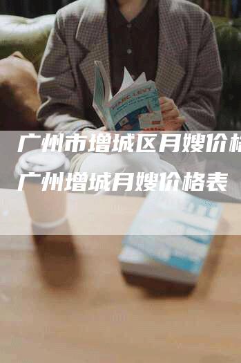 广州市增城区月嫂价格表,广州增城月嫂价格表-住家保姆月嫂服务_家政保洁钟点工家政服务_速上门月嫂网首页