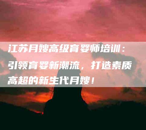 江苏月嫂高级育婴师培训：引领育婴新潮流，打造素质高超的新生代月嫂！-住家保姆月嫂服务_家政保洁钟点工家政服务_速上门月嫂网首页