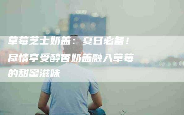 草莓芝士奶盖：夏日必备！尽情享受醇香奶盖融入草莓的甜蜜滋味