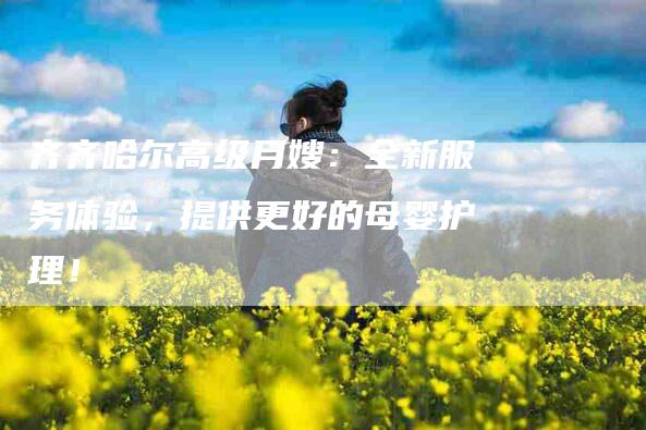 齐齐哈尔高级月嫂：全新服务体验，提供更好的母婴护理！-速上门月嫂网