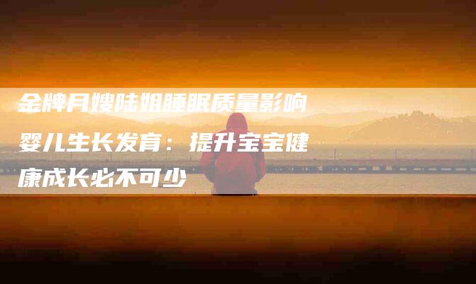 金牌月嫂陆姐睡眠质量影响婴儿生长发育：提升宝宝健康成长必不可少-住家保姆月嫂服务_家政保洁钟点工家政服务_速上门月嫂网首页