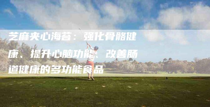 芝麻夹心海苔：强化骨骼健康、提升心脑功能、改善肠道健康的多功能食品-住家保姆月嫂服务_家政保洁钟点工家政服务_速上门月嫂网首页