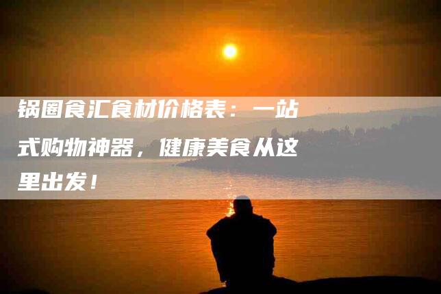 锅圈食汇食材价格表：一站式购物神器，健康美食从这里出发！