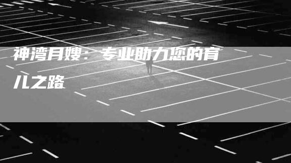 神湾月嫂：专业助力您的育儿之路-住家保姆月嫂服务_家政保洁钟点工家政服务_速上门月嫂网首页