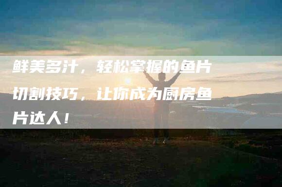 鲜美多汁，轻松掌握的鱼片切割技巧，让你成为厨房鱼片达人！-住家保姆月嫂服务_家政保洁钟点工家政服务_速上门月嫂网首页