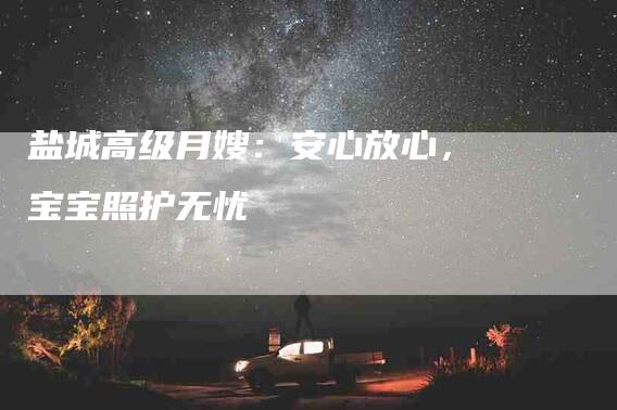 盐城高级月嫂：安心放心，宝宝照护无忧