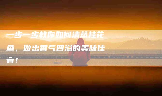 一步一步教你如何清蒸桂花鱼，做出香气四溢的美味佳肴！-住家保姆月嫂服务_家政保洁钟点工家政服务_速上门月嫂网首页
