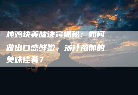 炖鸡块美味诀窍揭秘：如何做出口感鲜嫩、汤汁浓郁的美味佳肴？-住家保姆月嫂服务_家政保洁钟点工家政服务_速上门月嫂网首页