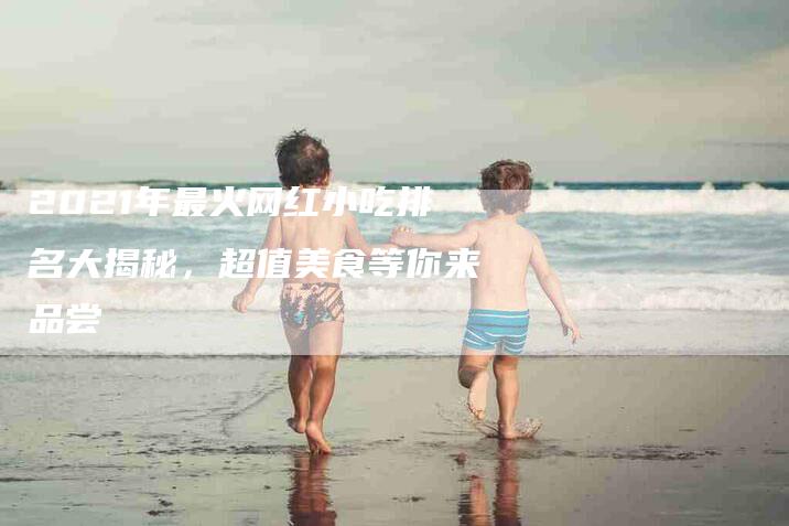 2021年最火网红小吃排名大揭秘，超值美食等你来品尝-住家保姆月嫂服务_家政保洁钟点工家政服务_速上门月嫂网首页